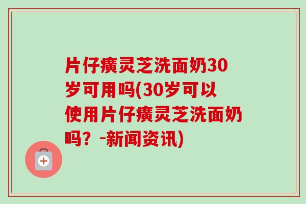 片仔癀灵芝洗面奶30岁可用吗(30岁可以使用片仔癀灵芝洗面奶吗？-新闻资讯)