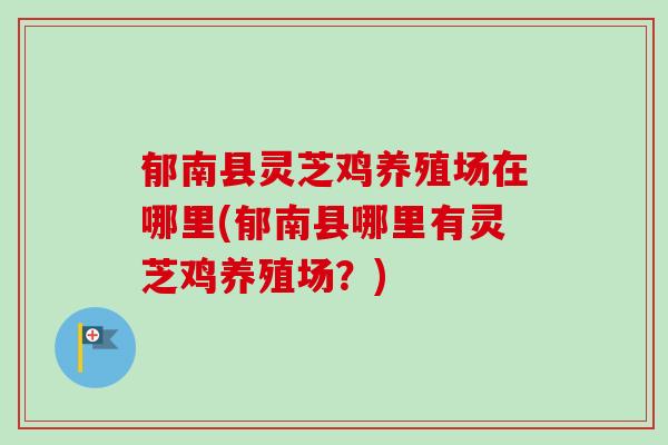 郁南县灵芝鸡养殖场在哪里(郁南县哪里有灵芝鸡养殖场？)