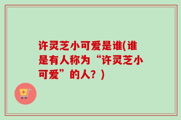 许灵芝小可爱是谁(谁是有人称为“许灵芝小可爱”的人?) 许灵芝小可爱是谁(谁是有人称为“许灵芝小可爱”的人?)
