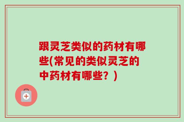 跟灵芝类似的药材有哪些(常见的类似灵芝的材有哪些?) 跟灵芝类似的药材有哪些(常见的类似灵芝的材有哪些?)