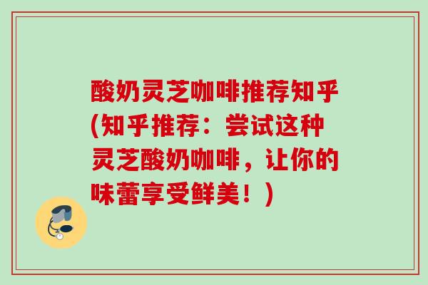 酸奶灵芝咖啡推荐知乎(知乎推荐:尝试这种灵芝酸奶咖啡,让你的味蕾享受鲜美!) 酸奶灵芝咖啡推荐知乎(知乎推荐:尝试这种灵芝酸奶咖啡,让你的味蕾享受鲜美!)