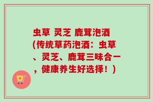 虫草 灵芝 鹿茸泡酒(传统草药泡酒：虫草、灵芝、鹿茸三味合一，健康养生好选择！)