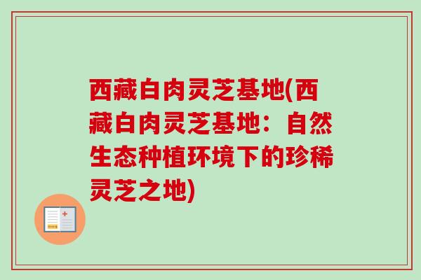 西藏白肉灵芝基地(西藏白肉灵芝基地：自然生态种植环境下的珍稀灵芝之地)
