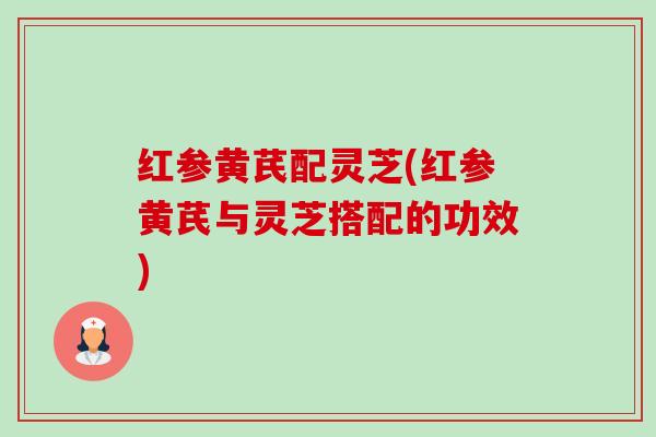 红参黄芪配灵芝(红参黄芪与灵芝搭配的功效)