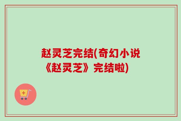 赵灵芝完结(奇幻小说《赵灵芝》完结啦) 赵灵芝完结(奇幻小说《赵灵芝》完结啦)