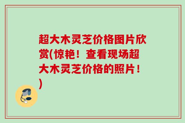 超大木灵芝价格图片欣赏(惊艳!查看现场超大木灵芝价格的照片!) 超大木灵芝价格图片欣赏(惊艳!查看现场超大木灵芝价格的照片!)