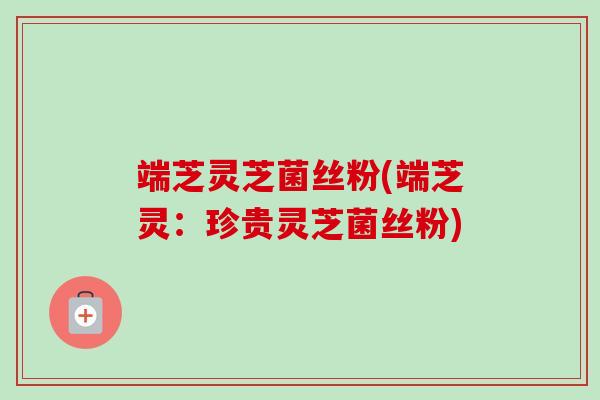 端芝灵芝菌丝粉(端芝灵:珍贵灵芝菌丝粉) 端芝灵芝菌丝粉(端芝灵:珍贵灵芝菌丝粉)