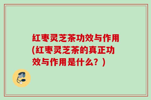 红枣灵芝茶功效与作用(红枣灵芝茶的真正功效与作用是什么？)