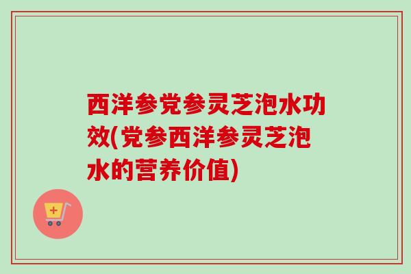 西洋参党参灵芝泡水功效(党参西洋参灵芝泡水的营养价值) 西洋参党参灵芝泡水功效(党参西洋参灵芝泡水的营养价值)