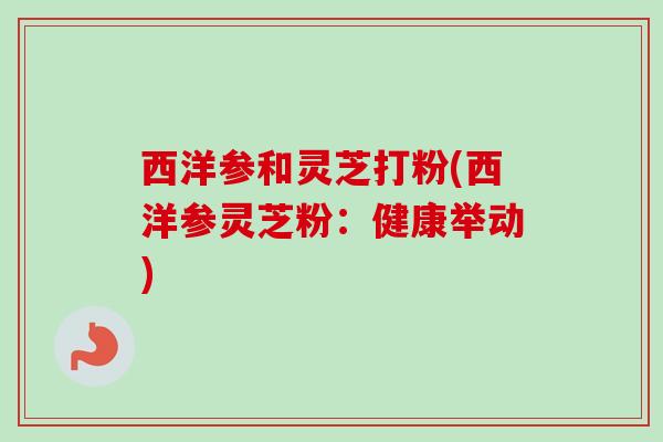 西洋参和灵芝打粉(西洋参灵芝粉：健康举动)