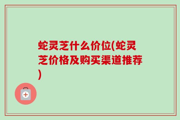 蛇灵芝什么价位(蛇灵芝价格及购买渠道推荐)
