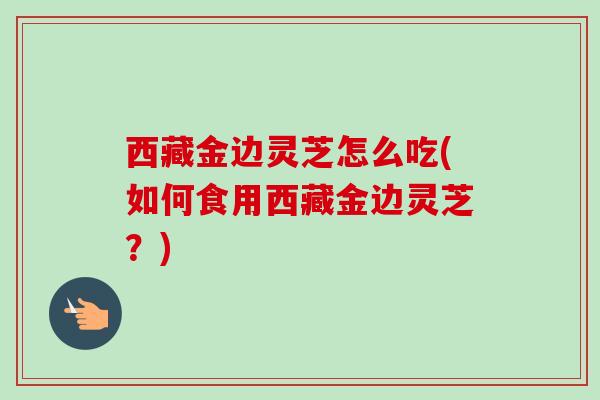 西藏金边灵芝怎么吃(如何食用西藏金边灵芝?) 西藏金边灵芝怎么吃(如何食用西藏金边灵芝?)