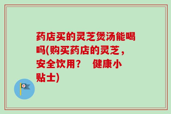 药店买的灵芝煲汤能喝吗(购买药店的灵芝,安全饮用? 健康小贴士) 药店买的灵芝煲汤能喝吗(购买药店的灵芝,安全饮用? 健康小贴士)