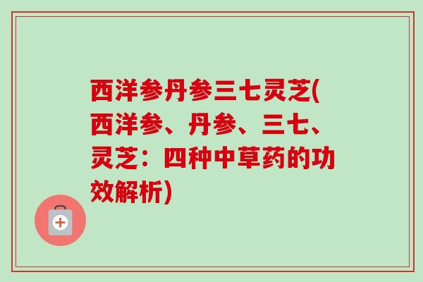 西洋参丹参三七灵芝(西洋参、丹参、三七、灵芝:四种中草药的功效解析) 西洋参丹参三七灵芝(西洋参、丹参、三七、灵芝:四种中草药的功效解析)