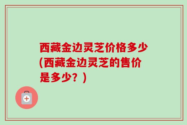 西藏金边灵芝价格多少(西藏金边灵芝的售价是多少?) 西藏金边灵芝价格多少(西藏金边灵芝的售价是多少?)