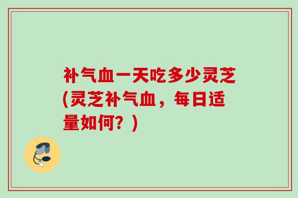 一天吃多少灵芝(灵芝,每日适量如何?) 一天吃多少灵芝(灵芝,每日适量如何?)