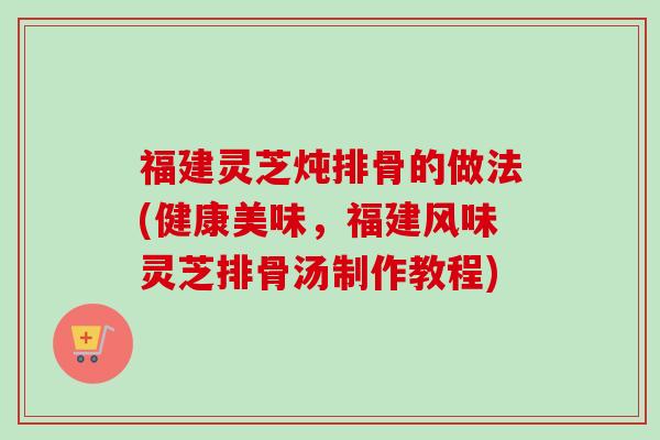 福建灵芝炖排骨的做法(健康美味，福建风味灵芝排骨汤制作教程)