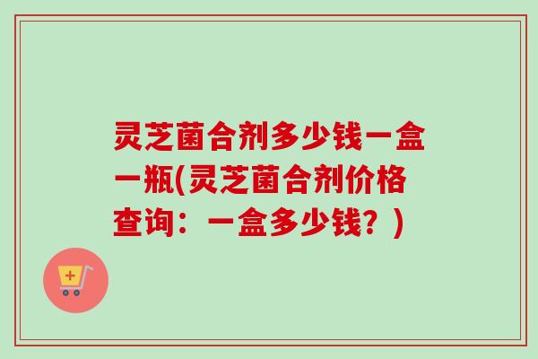 灵芝菌合剂多少钱一盒一瓶(灵芝菌合剂价格查询:一盒多少钱?) 灵芝菌合剂多少钱一盒一瓶(灵芝菌合剂价格查询:一盒多少钱?)