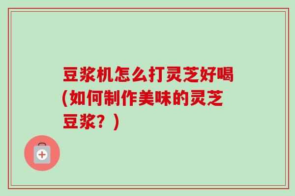 豆浆机怎么打灵芝好喝(如何制作美味的灵芝豆浆？)