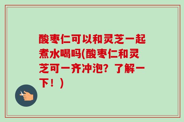 酸枣仁可以和灵芝一起煮水喝吗(酸枣仁和灵芝可一齐冲泡?了解一下!) 酸枣仁可以和灵芝一起煮水喝吗(酸枣仁和灵芝可一齐冲泡?了解一下!)