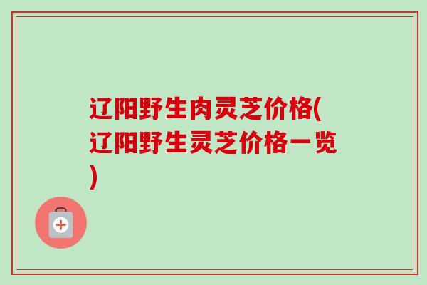 辽阳野生肉灵芝价格(辽阳野生灵芝价格一览) 辽阳野生肉灵芝价格(辽阳野生灵芝价格一览)
