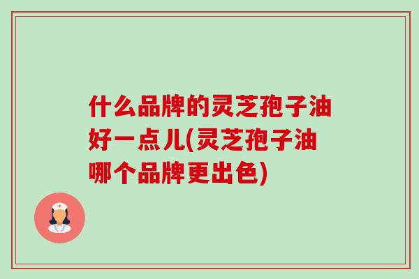 什么品牌的灵芝孢子油好一点儿(灵芝孢子油哪个品牌更出色)