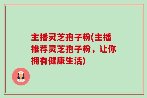主播灵芝孢子粉(主播推荐灵芝孢子粉，让你拥有健康生活)