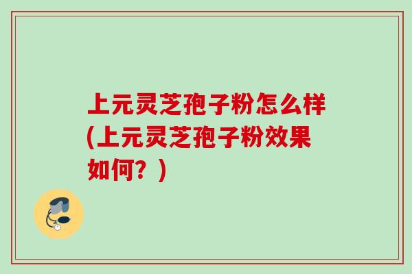 上元灵芝孢子粉怎么样(上元灵芝孢子粉效果如何?) 上元灵芝孢子粉怎么样(上元灵芝孢子粉效果如何?)