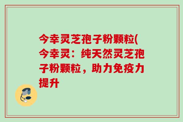 今幸灵芝孢子粉颗粒(今幸灵:纯天然灵芝孢子粉颗粒,助力免疫力提升 今幸灵芝孢子粉颗粒(今幸灵:纯天然灵芝孢子粉颗粒,助力免疫力提升