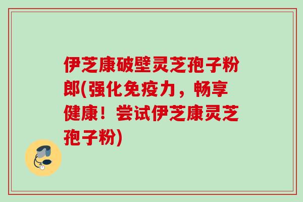 伊芝康破壁灵芝孢子粉郎(强化免疫力,畅享健康!尝试伊芝康灵芝孢子粉) 伊芝康破壁灵芝孢子粉郎(强化免疫力,畅享健康!尝试伊芝康灵芝孢子粉)