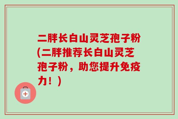 二胖长白山灵芝孢子粉(二胖推荐长白山灵芝孢子粉，助您提升免疫力！)