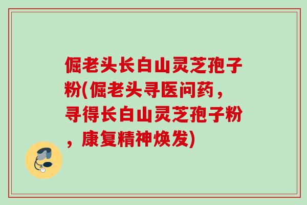 倔老头长白山灵芝孢子粉(倔老头寻医问药,寻得长白山灵芝孢子粉,康复精神焕发) 倔老头长白山灵芝孢子粉(倔老头寻医问药,寻得长白山灵芝孢子粉,康复精神焕发)