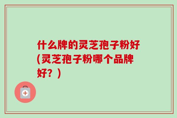 什么牌的灵芝孢子粉好(灵芝孢子粉哪个品牌好？)