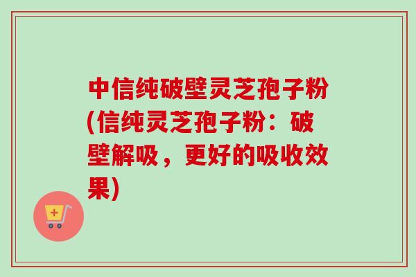 中信纯破壁灵芝孢子粉(信纯灵芝孢子粉:破壁解吸,更好的吸收效果) 中信纯破壁灵芝孢子粉(信纯灵芝孢子粉:破壁解吸,更好的吸收效果)