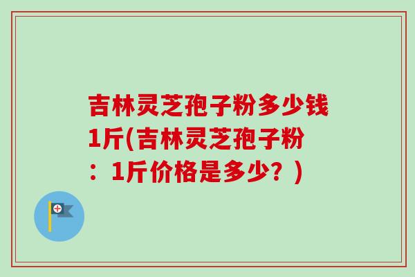 吉林灵芝孢子粉多少钱1斤(吉林灵芝孢子粉:1斤价格是多少?) 吉林灵芝孢子粉多少钱1斤(吉林灵芝孢子粉:1斤价格是多少?)