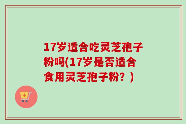 17岁适合吃灵芝孢子粉吗(17岁是否适合食用灵芝孢子粉?) 17岁适合吃灵芝孢子粉吗(17岁是否适合食用灵芝孢子粉?)