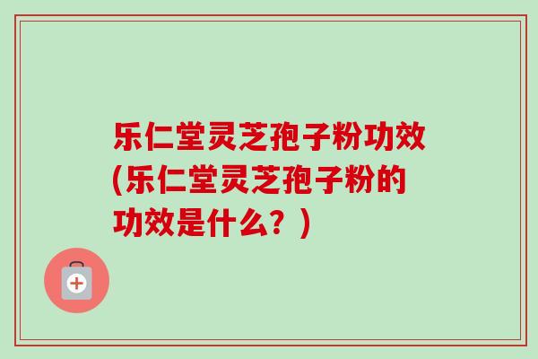 乐仁堂灵芝孢子粉功效(乐仁堂灵芝孢子粉的功效是什么?) 乐仁堂灵芝孢子粉功效(乐仁堂灵芝孢子粉的功效是什么?)