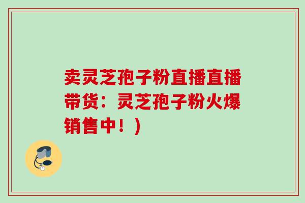 卖灵芝孢子粉直播直播带货：灵芝孢子粉火爆销售中！)