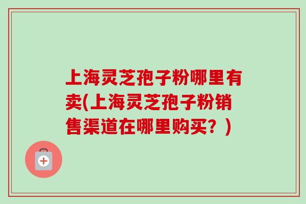 上海灵芝孢子粉哪里有卖(上海灵芝孢子粉销售渠道在哪里购买?) 上海灵芝孢子粉哪里有卖(上海灵芝孢子粉销售渠道在哪里购买?)