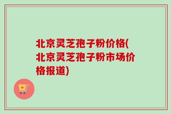 北京灵芝孢子粉价格(北京灵芝孢子粉市场价格报道) 北京灵芝孢子粉价格(北京灵芝孢子粉市场价格报道)