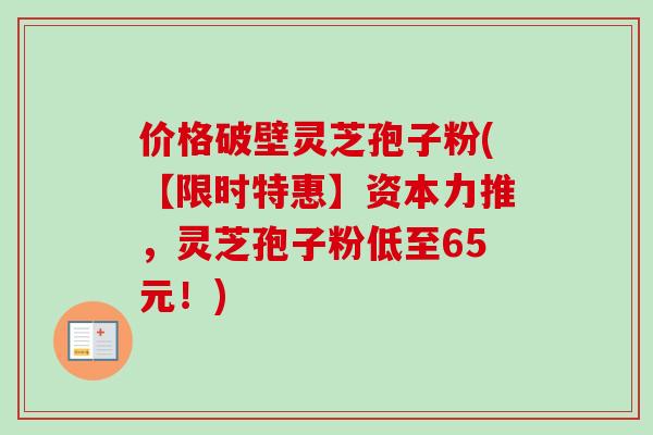 价格破壁灵芝孢子粉(【限时特惠】资本力推,灵芝孢子粉低至65元!) 价格破壁灵芝孢子粉(【限时特惠】资本力推,灵芝孢子粉低至65元!)