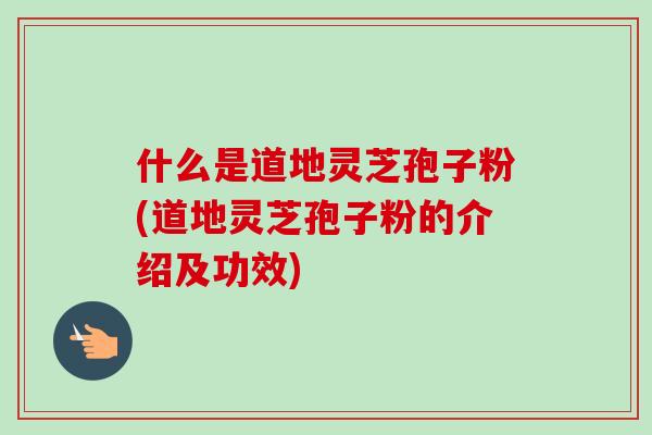 什么是道地灵芝孢子粉(道地灵芝孢子粉的介绍及功效) 什么是道地灵芝孢子粉(道地灵芝孢子粉的介绍及功效)