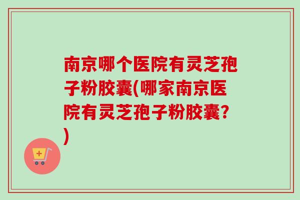 南京哪个医院有灵芝孢子粉胶囊(哪家南京医院有灵芝孢子粉胶囊?) 南京哪个医院有灵芝孢子粉胶囊(哪家南京医院有灵芝孢子粉胶囊?)