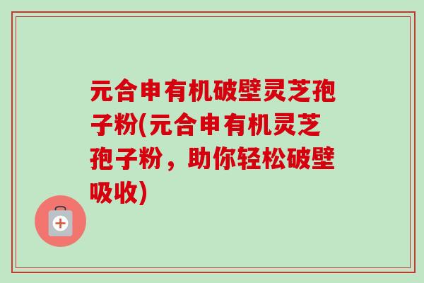 元合申有机破壁灵芝孢子粉(元合申有机灵芝孢子粉,助你轻松破壁吸收) 元合申有机破壁灵芝孢子粉(元合申有机灵芝孢子粉,助你轻松破壁吸收)
