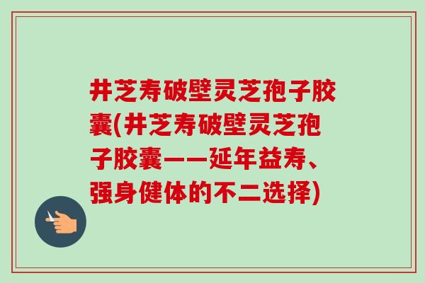 井芝寿破壁灵芝孢子胶囊(井芝寿破壁灵芝孢子胶囊——延年益寿、强身健体的不二选择)