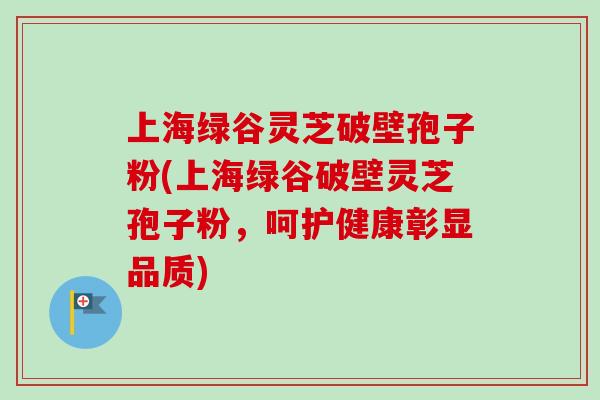 上海绿谷灵芝破壁孢子粉(上海绿谷破壁灵芝孢子粉，呵护健康彰显品质)