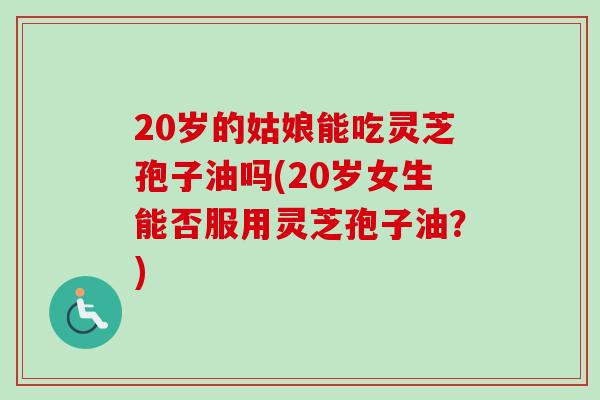 20岁的姑娘能吃灵芝孢子油吗(20岁女生能否服用灵芝孢子油?) 20岁的姑娘能吃灵芝孢子油吗(20岁女生能否服用灵芝孢子油?)