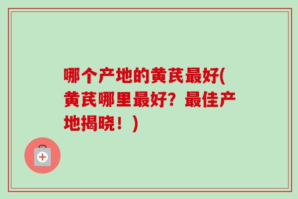 哪个产地的黄芪好(黄芪哪里好?佳产地揭晓!) 哪个产地的黄芪好(黄芪哪里好?佳产地揭晓!)
