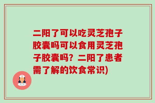 二阳了可以吃灵芝孢子胶囊吗可以食用灵芝孢子胶囊吗？二阳了患者需了解的饮食常识)