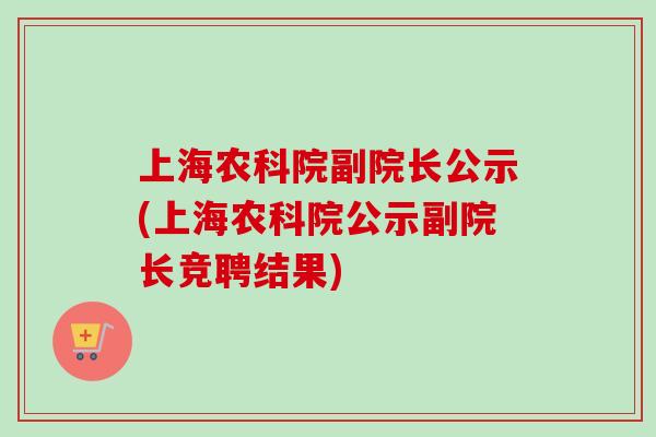 上海农科院副院长公示(上海农科院公示副院长竞聘结果) 上海农科院副院长公示(上海农科院公示副院长竞聘结果)